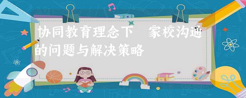协同教育理念下 家校沟通的问题与解决策略 协同教育理念下 家校沟通的问题与解决策略