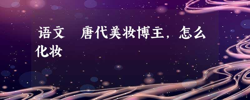 语文 唐代美妆博主,怎么化妆 语文 唐代美妆博主,怎么化妆