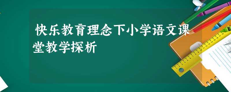快乐教育理念下小学语文课堂教学探析 快乐教育理念下小学语文课堂教学探析