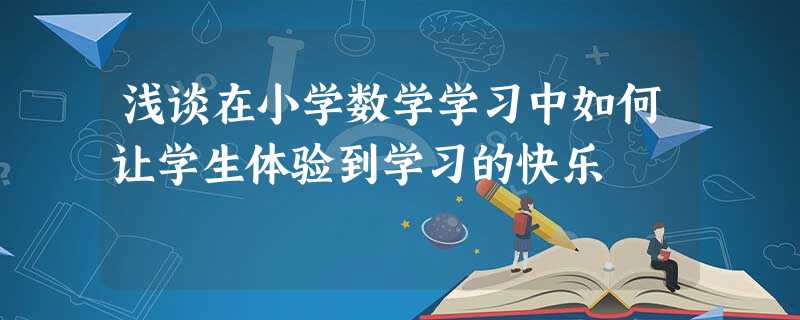 浅谈在小学数学学习中如何让学生体验到学习的快乐 浅谈在小学数学学习中如何让学生体验到学习的快乐
