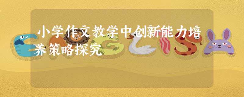 小学作文教学中创新能力培养策略探究 小学作文教学中创新能力培养策略探究