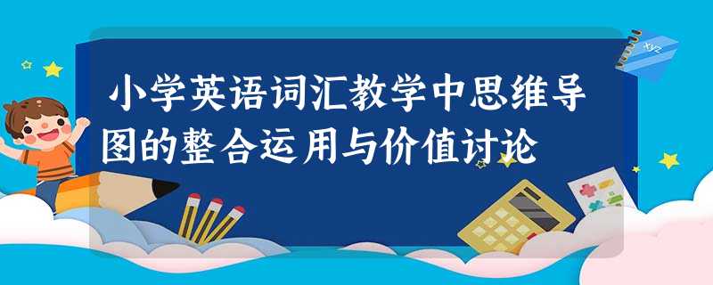 小学英语词汇教学中思维导图的整合运用与价值讨论 小学英语词汇教学中思维导图的整合运用与价值讨论