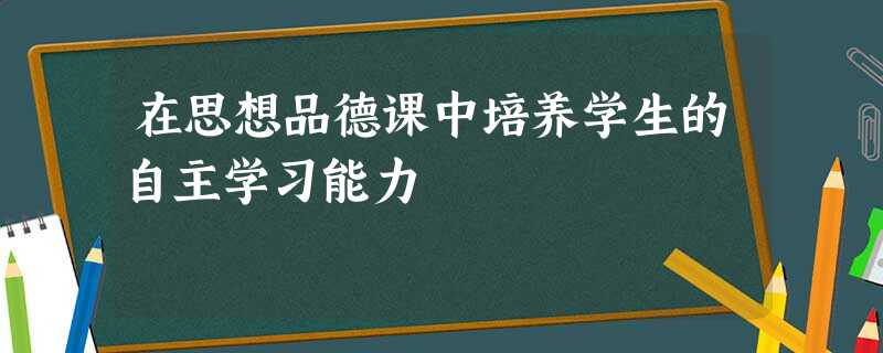 在思想品德课中培养学生的自主学习能力 在思想品德课中培养学生的自主学习能力