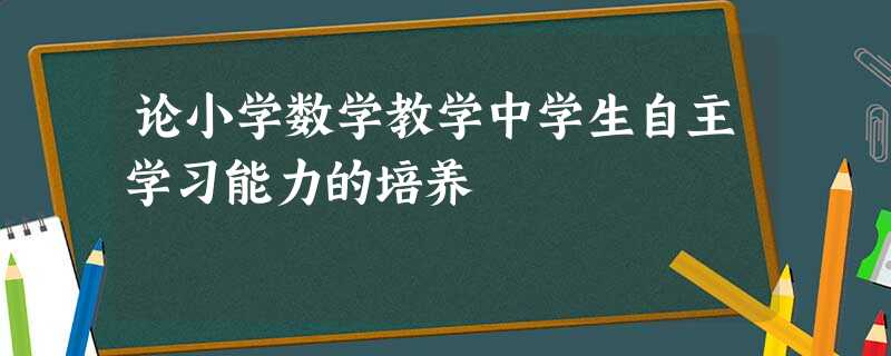 论小学数学教学中学生自主学习能力的培养 论小学数学教学中学生自主学习能力的培养
