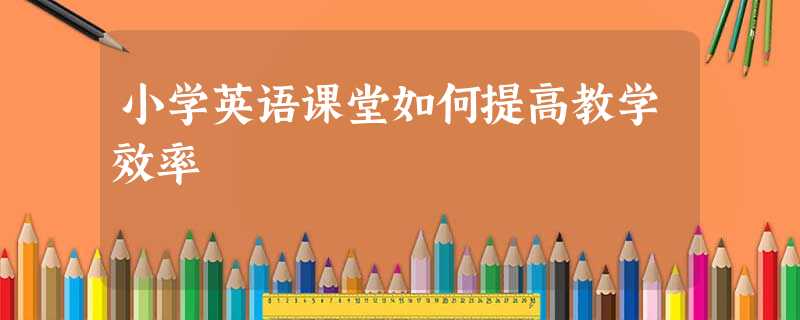 小学英语课堂如何提高教学效率 小学英语课堂如何提高教学效率