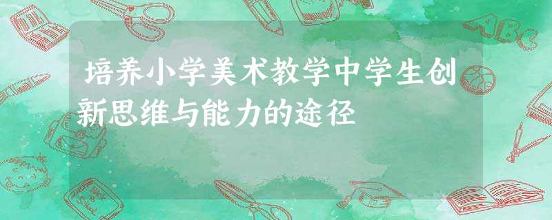 培养小学美术教学中学生创新思维与能力的途径 培养小学美术教学中学生创新思维与能力的途径