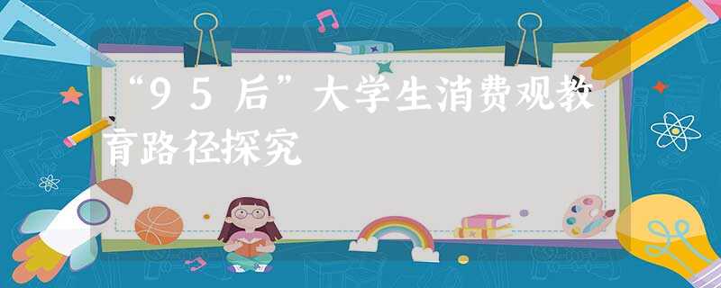 “95后”大学生消费观教育路径探究 “95后”大学生消费观教育路径探究