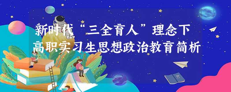新时代“三全育人”理念下高职实习生思想政治教育简析 新时代“三全育人”理念下高职实习生思想政治教育简析