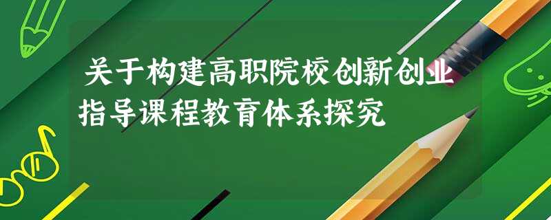 关于构建高职院校创新创业指导课程教育体系探究 关于构建高职院校创新创业指导课程教育体系探究
