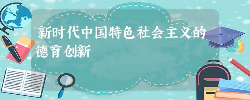 新时代中国特色社会主义的德育创新 新时代中国特色社会主义的德育创新