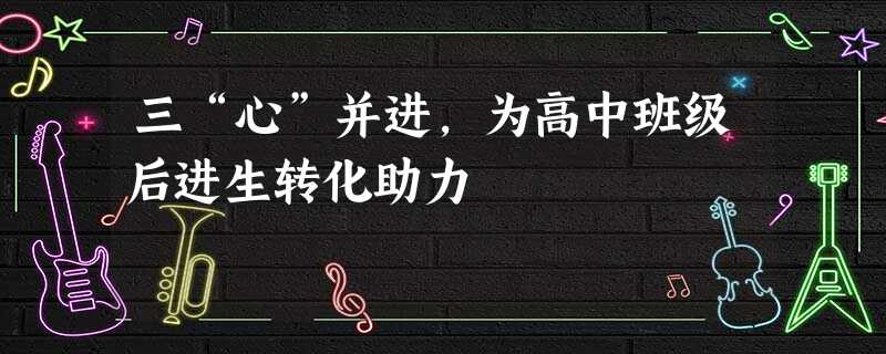 三“心”并进,为高中班级后进生转化助力 三“心”并进,为高中班级后进生转化助力
