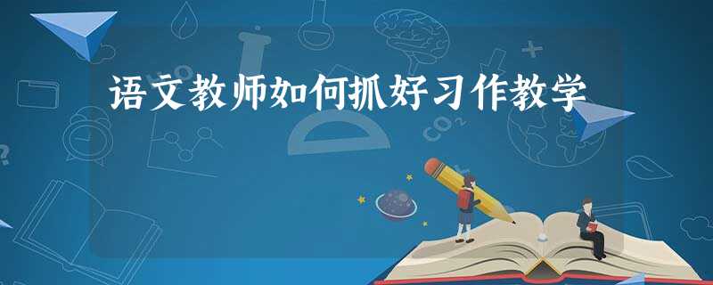语文教师如何抓好习作教学 语文教师如何抓好习作教学