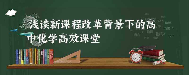 浅谈新课程改革背景下的高中化学高效课堂 浅谈新课程改革背景下的高中化学高效课堂