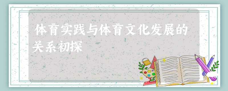 体育实践与体育文化发展的关系初探 体育实践与体育文化发展的关系初探
