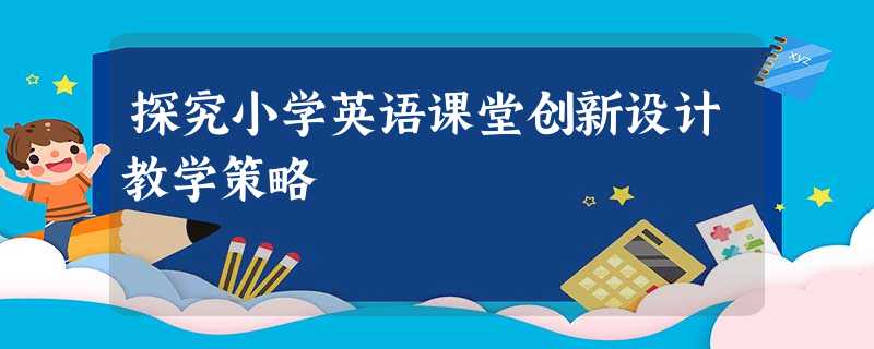 探究小学英语课堂创新设计教学策略 探究小学英语课堂创新设计教学策略
