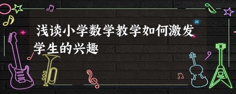 浅谈小学数学教学如何激发学生的兴趣 浅谈小学数学教学如何激发学生的兴趣