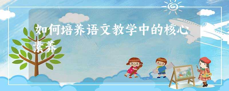 如何培养语文教学中的核心素养 如何培养语文教学中的核心素养