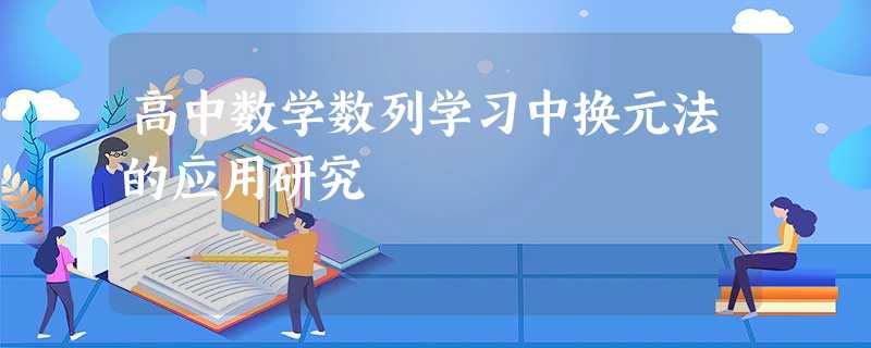 高中数学数列学习中换元法的应用研究 高中数学数列学习中换元法的应用研究