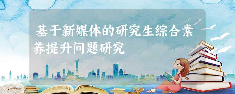 基于新媒体的研究生综合素养提升问题研究 基于新媒体的研究生综合素养提升问题研究