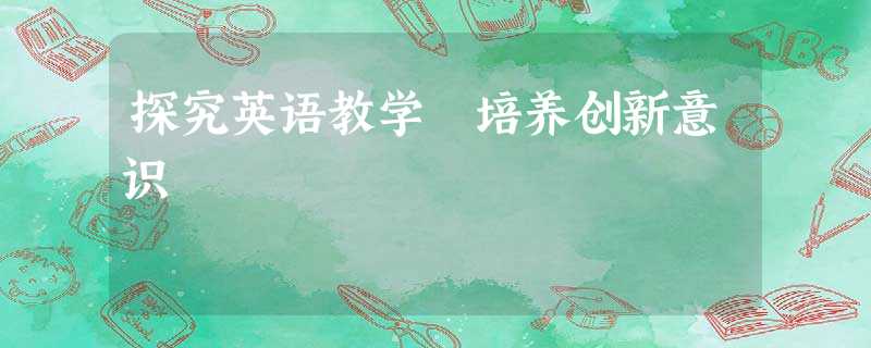 探究英语教学 培养创新意识 探究英语教学 培养创新意识