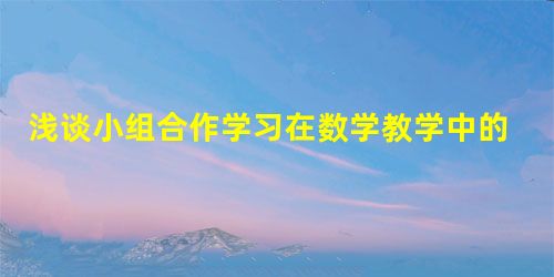 浅谈小组合作学习在数学教学中的应用 浅谈小组合作学习在数学教学中的应用