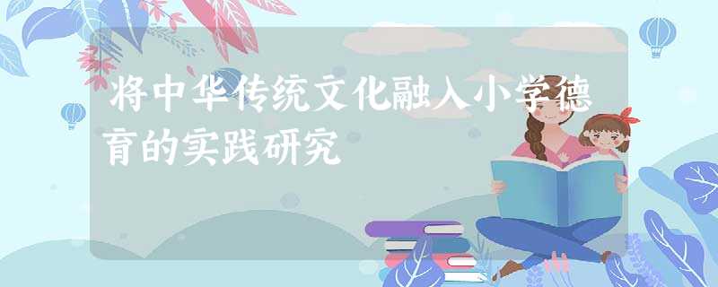 将中华传统文化融入小学德育的实践研究 将中华传统文化融入小学德育的实践研究