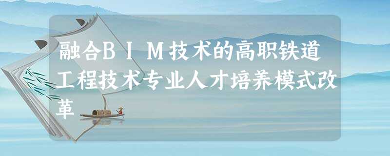 融合BIM技术的高职铁道工程技术专业人才培养模式改革 融合BIM技术的高职铁道工程技术专业人才培养模式改革