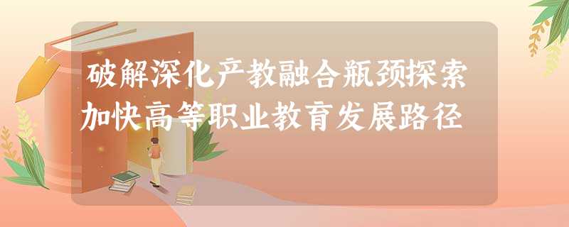 破解深化产教融合瓶颈探索加快高等职业教育发展路径 破解深化产教融合瓶颈探索加快高等职业教育发展路径
