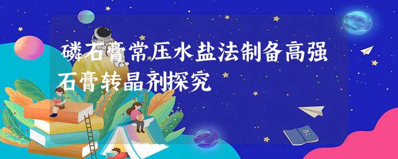 磷石膏常压水盐法制备高强石膏转晶剂探究 磷石膏常压水盐法制备高强石膏转晶剂探究