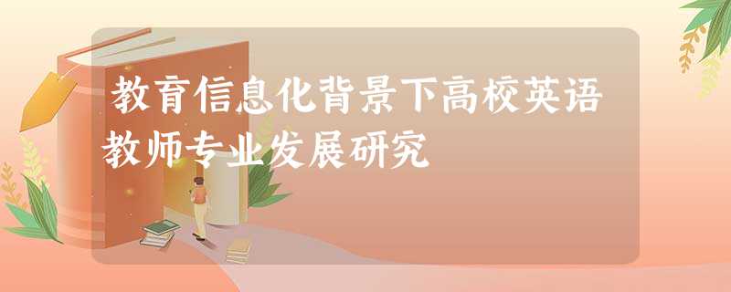 教育信息化背景下高校英语教师专业发展研究 教育信息化背景下高校英语教师专业发展研究