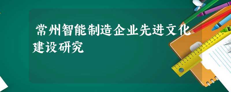 常州智能制造企业先进文化建设研究 常州智能制造企业先进文化建设研究