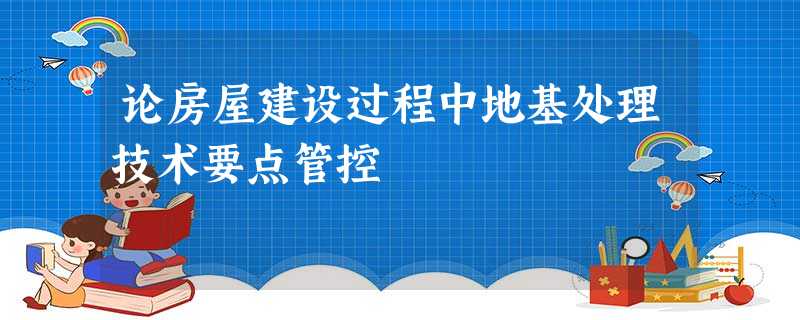 论房屋建设过程中地基处理技术要点管控 论房屋建设过程中地基处理技术要点管控