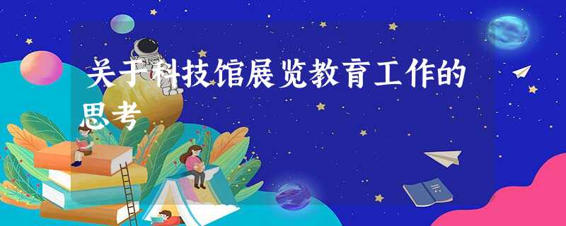关于科技馆展览教育工作的思考 关于科技馆展览教育工作的思考