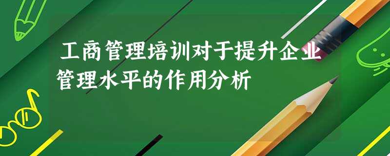 工商管理培训对于提升企业管理水平的作用分析 工商管理培训对于提升企业管理水平的作用分析