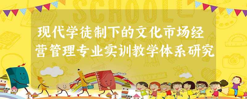 现代学徒制下的文化市场经营管理专业实训教学体系研究 现代学徒制下的文化市场经营管理专业实训教学体系研究