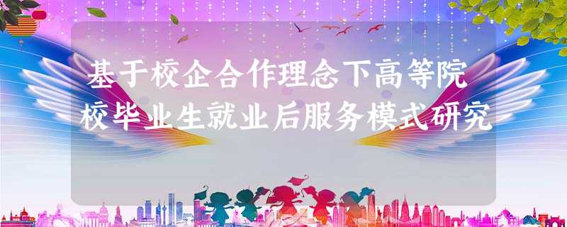 基于校企合作理念下高等院校毕业生就业后服务模式研究 基于校企合作理念下高等院校毕业生就业后服务模式研究