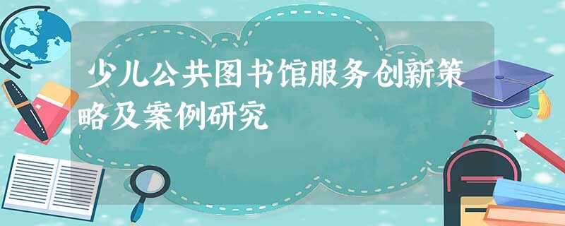 少儿公共图书馆服务创新策略及案例研究 少儿公共图书馆服务创新策略及案例研究