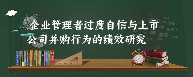 企业管理者过度自信与上市公司并购行为的绩效研究 企业管理者过度自信与上市公司并购行为的绩效研究