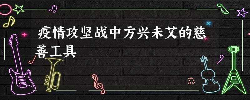 疫情攻坚战中方兴未艾的慈善工具 疫情攻坚战中方兴未艾的慈善工具
