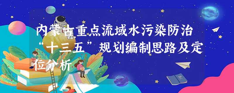 内蒙古重点流域水污染防治“十三五”规划编制思路及定位分析 内蒙古重点流域水污染防治“十三五”规划编制思路及定位分析