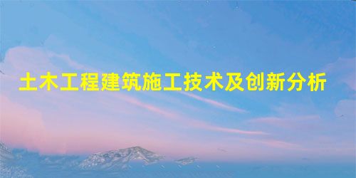 土木工程建筑施工技术及创新分析 土木工程建筑施工技术及创新分析