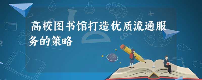 高校图书馆打造优质流通服务的策略 高校图书馆打造优质流通服务的策略