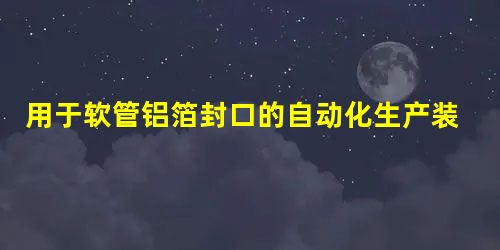 用于软管铝箔封口的自动化生产装置 用于软管铝箔封口的自动化生产装置