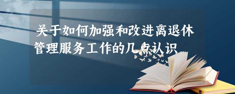 关于如何加强和改进离退休管理服务工作的几点认识 关于如何加强和改进离退休管理服务工作的几点认识