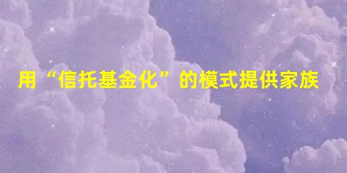 用“信托基金化”的模式提供家族财富管理全景式服务 用“信托基金化”的模式提供家族财富管理全景式服务