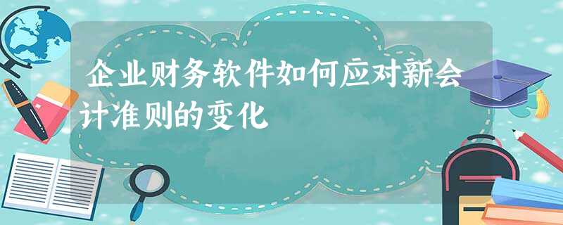 企业财务软件如何应对新会计准则的变化 企业财务软件如何应对新会计准则的变化