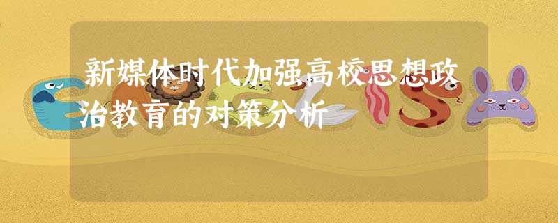 新媒体时代加强高校思想政治教育的对策分析 新媒体时代加强高校思想政治教育的对策分析