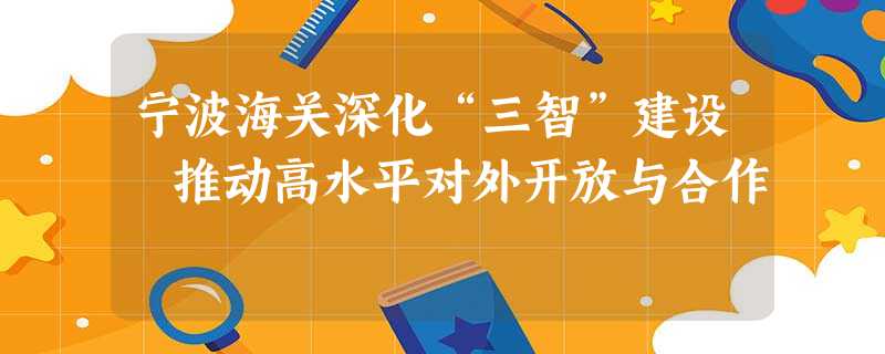 宁波海关深化“三智”建设 推动高水平对外开放与合作 宁波海关深化“三智”建设 推动高水平对外开放与合作