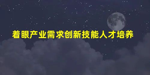 着眼产业需求创新技能人才培养 着眼产业需求创新技能人才培养