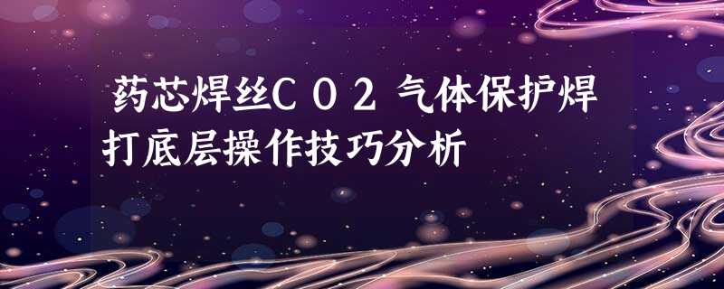 药芯焊丝CO2气体保护焊打底层操作技巧分析 药芯焊丝CO2气体保护焊打底层操作技巧分析
